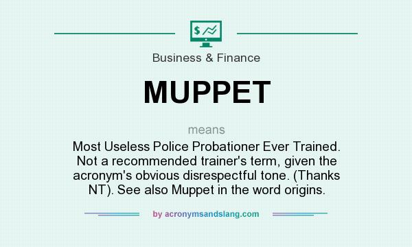 What does MUPPET mean? It stands for Most Useless Police Probationer Ever Trained. Not a recommended trainer`s term, given the acronym`s obvious disrespectful tone. (Thanks NT). See also Muppet in the word origins.