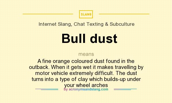 What does Bull dust mean? It stands for A fine orange coloured dust found in the outback. When it gets wet it makes travelling by motor vehicle extremely difficult. The dust turns into a type of clay which builds-up under your wheel arches