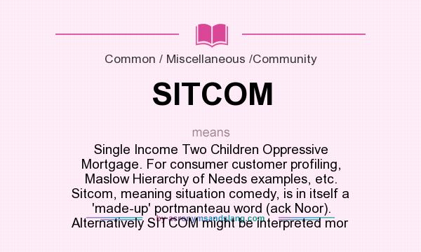 What does SITCOM mean? It stands for Single Income Two Children Oppressive Mortgage. For consumer customer profiling, Maslow Hierarchy of Needs examples, etc. Sitcom, meaning situation comedy, is in itself a `made-up` portmanteau word (ack Noor). Alternatively SITCOM might be interpreted mor