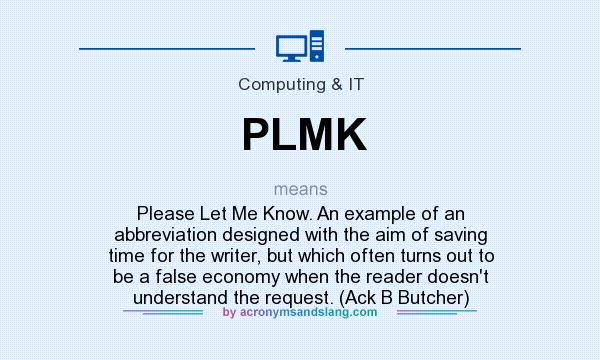 What does PLMK mean? It stands for Please Let Me Know. An example of an abbreviation designed with the aim of saving time for the writer, but which often turns out to be a false economy when the reader doesn`t understand the request. (Ack B Butcher)