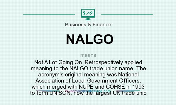 What does NALGO mean? It stands for Not A Lot Going On. Retrospectively applied meaning to the NALGO trade union name. The acronym`s original meaning was National Association of Local Government Officers, which merged with NUPE and COHSE in 1993 to form UNISON, now the largest UK trade unio