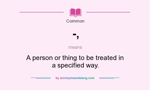 What does -, mean? It stands for A person or thing to be treated in a specified way.