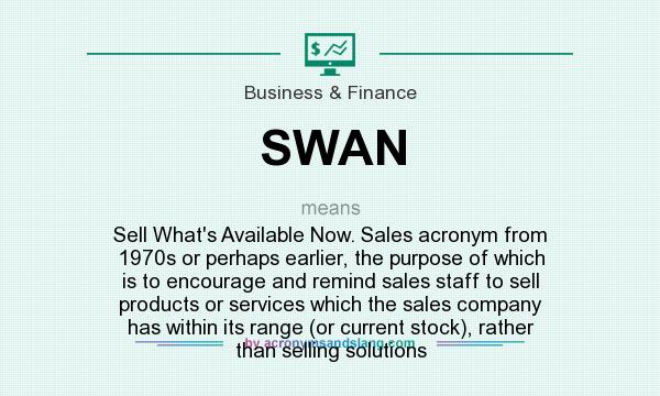 What does SWAN mean? It stands for Sell What`s Available Now. Sales acronym from 1970s or perhaps earlier, the purpose of which is to encourage and remind sales staff to sell products or services which the sales company has within its range (or current stock), rather than selling solutions