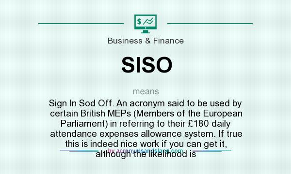 What does SISO mean? It stands for Sign In Sod Off. An acronym said to be used by certain British MEPs (Members of the European Parliament) in referring to their £180 daily attendance expenses allowance system. If true this is indeed nice work if you can get it, although the likelihood is
