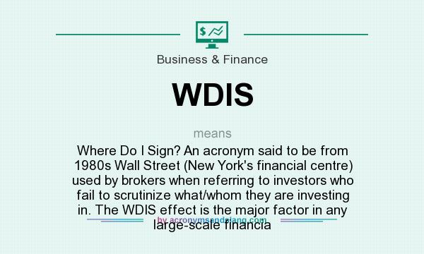 What does WDIS mean? It stands for Where Do I Sign? An acronym said to be from 1980s Wall Street (New York`s financial centre) used by brokers when referring to investors who fail to scrutinize what/whom they are investing in. The WDIS effect is the major factor in any large-scale financia