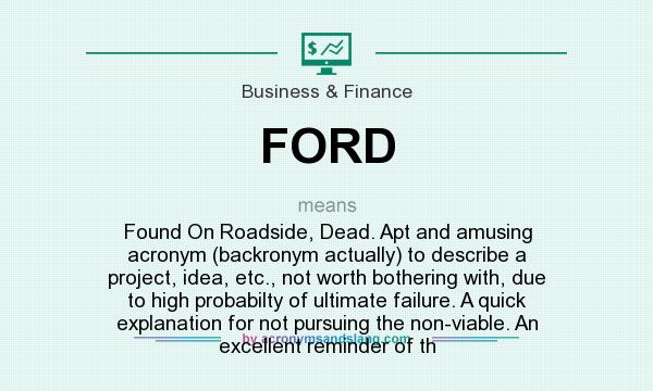 What does FORD mean? It stands for Found On Roadside, Dead. Apt and amusing acronym (backronym actually) to describe a project, idea, etc., not worth bothering with, due to high probabilty of ultimate failure. A quick explanation for not pursuing the non-viable. An excellent reminder of th