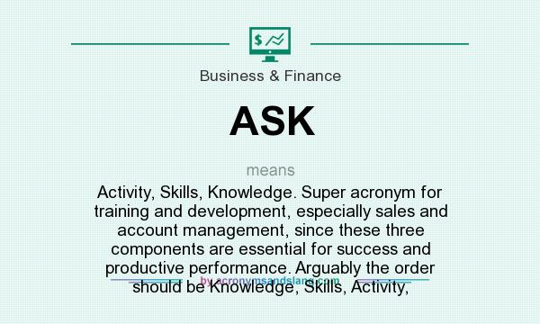 What does ASK mean? It stands for Activity, Skills, Knowledge. Super acronym for training and development, especially sales and account management, since these three components are essential for success and productive performance. Arguably the order should be Knowledge, Skills, Activity,