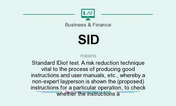 What does SID mean? It stands for Standard IDiot test. A risk reduction technique vital to the process of producing good instructions and user manuals, etc., whereby a non-expert layperson is shown the (proposed) instructions for a particular operation, to check whether the instructions a