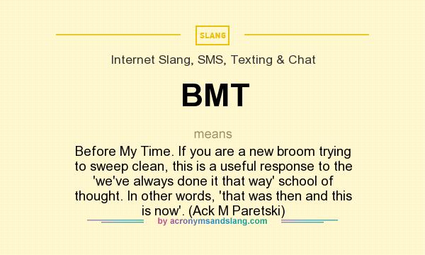 What does BMT mean? It stands for Before My Time. If you are a new broom trying to sweep clean, this is a useful response to the `we`ve always done it that way` school of thought. In other words, `that was then and this is now`. (Ack M Paretski)