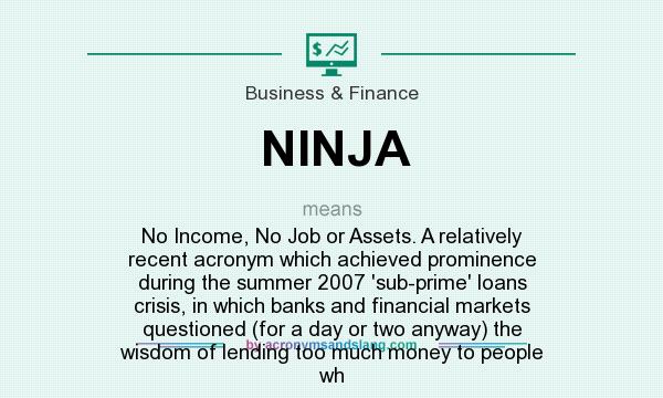 What does NINJA mean? It stands for No Income, No Job or Assets. A relatively recent acronym which achieved prominence during the summer 2007 `sub-prime` loans crisis, in which banks and financial markets questioned (for a day or two anyway) the wisdom of lending too much money to people wh