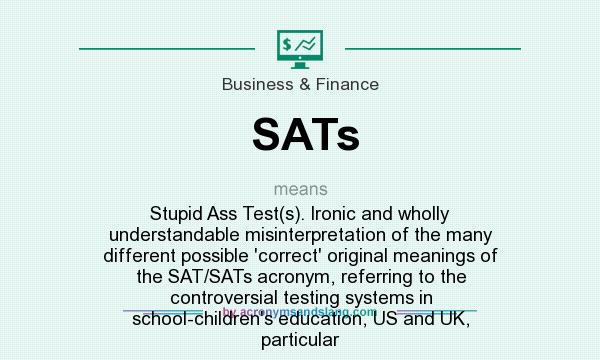 What does SATs mean? It stands for Stupid Ass Test(s). Ironic and wholly understandable misinterpretation of the many different possible `correct` original meanings of the SAT/SATs acronym, referring to the controversial testing systems in school-children`s education, US and UK, particular