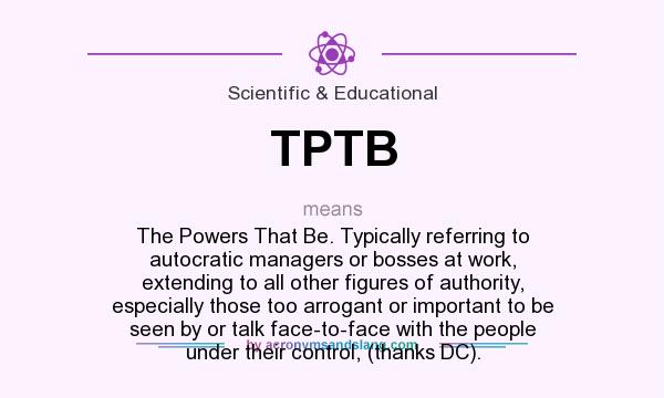 What does TPTB mean? It stands for The Powers That Be. Typically referring to autocratic managers or bosses at work, extending to all other figures of authority, especially those too arrogant or important to be seen by or talk face-to-face with the people under their control, (thanks DC).
