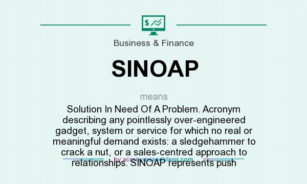 What does SINOAP mean? It stands for Solution In Need Of A Problem. Acronym describing any pointlessly over-engineered gadget, system or service for which no real or meaningful demand exists: a sledgehammer to crack a nut, or a sales-centred approach to relationships. SINOAP represents push