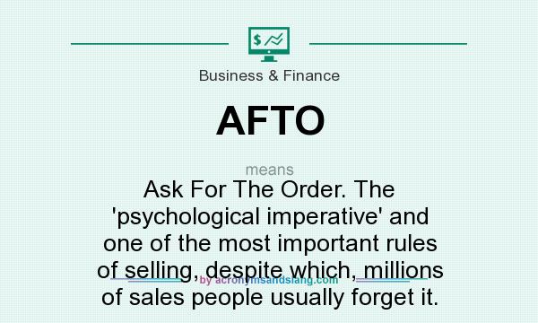 What does AFTO mean? It stands for Ask For The Order. The `psychological imperative` and one of the most important rules of selling, despite which, millions of sales people usually forget it.