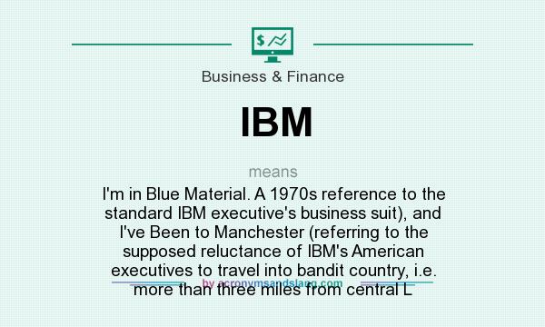 What does IBM mean? It stands for I`m in Blue Material. A 1970s reference to the standard IBM executive`s business suit), and I`ve Been to Manchester (referring to the supposed reluctance of IBM`s American executives to travel into bandit country, i.e. more than three miles from central L