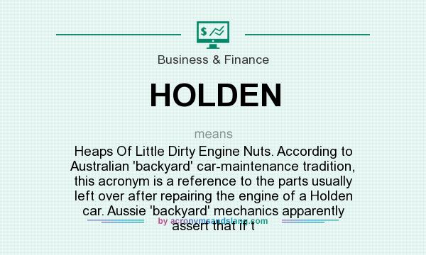What does HOLDEN mean? It stands for Heaps Of Little Dirty Engine Nuts. According to Australian `backyard` car-maintenance tradition, this acronym is a reference to the parts usually left over after repairing the engine of a Holden car. Aussie `backyard` mechanics apparently assert that if t