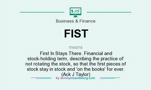 What does FIST mean? It stands for First In Stays There. Financial and stock-holding term, describing the practice of not rotating the stock, so that the first pieces of stock stay in stock and `on the books` for ever. (Ack J Taylor)