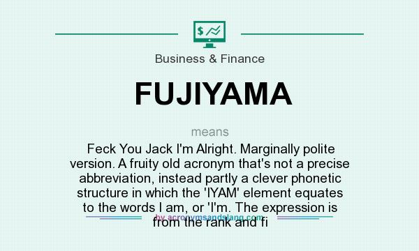 What does FUJIYAMA mean? It stands for Feck You Jack I`m Alright. Marginally polite version. A fruity old acronym that`s not a precise abbreviation, instead partly a clever phonetic structure in which the `IYAM` element equates to the words I am, or `I`m. The expression is from the rank and fi