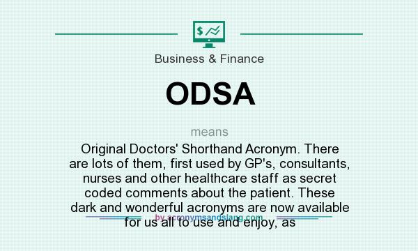 What does ODSA mean? It stands for Original Doctors` Shorthand Acronym. There are lots of them, first used by GP`s, consultants, nurses and other healthcare staff as secret coded comments about the patient. These dark and wonderful acronyms are now available for us all to use and enjoy, as