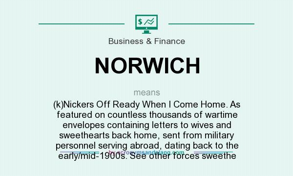 What does NORWICH mean? It stands for (k)Nickers Off Ready When I Come Home. As featured on countless thousands of wartime envelopes containing letters to wives and sweethearts back home, sent from military personnel serving abroad, dating back to the early/mid-1900s. See other forces sweethe