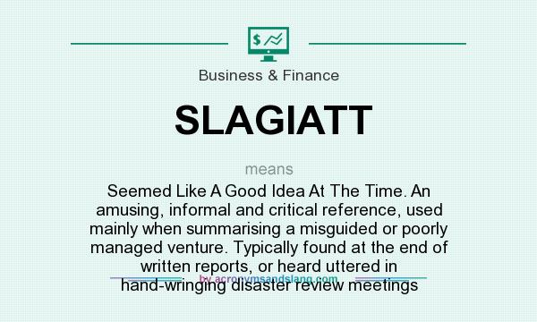 What does SLAGIATT mean? It stands for Seemed Like A Good Idea At The Time. An amusing, informal and critical reference, used mainly when summarising a misguided or poorly managed venture. Typically found at the end of written reports, or heard uttered in hand-wringing disaster review meetings