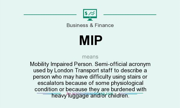 What does MIP mean? It stands for Mobility Impaired Person. Semi-official acronym used by London Transport staff to describe a person who may have difficulty using stairs or escalators because of some physiological condition or because they are burdened with heavy luggage and/or children.