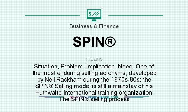 What does SPIN® mean? It stands for Situation, Problem, Implication, Need. One of the most enduring selling acronyms, developed by Neil Rackham during the 1970s-80s; the SPIN® Selling model is still a mainstay of his Huthwaite International training organization. The SPIN® selling process