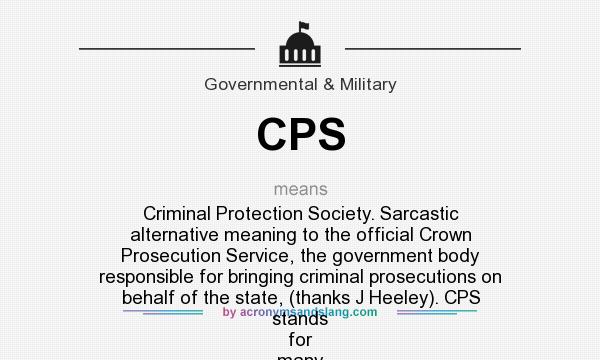What does CPS mean? It stands for Criminal Protection Society. Sarcastic alternative meaning to the official Crown Prosecution Service, the government body responsible for bringing criminal prosecutions on behalf of the state, (thanks J Heeley). CPS stands for many more relatively unexcit