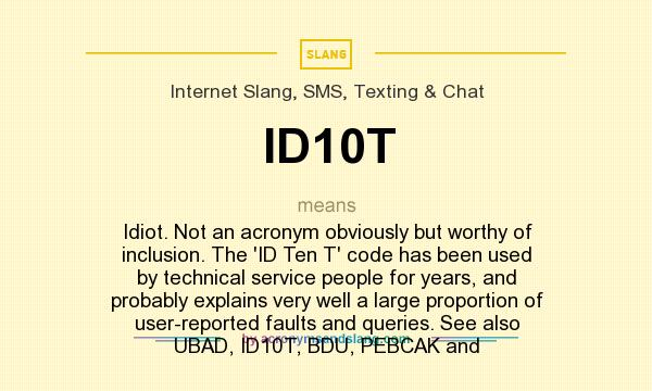 What does ID10T mean? It stands for Idiot. Not an acronym obviously but worthy of inclusion. The `ID Ten T` code has been used by technical service people for years, and probably explains very well a large proportion of user-reported faults and queries. See also UBAD, ID10T, BDU, PEBCAK and