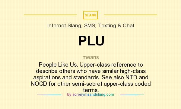 What does PLU mean? It stands for People Like Us. Upper-class reference to describe others who have similar high-class aspirations and standards. See also NTD and NOCD for other semi-secret upper-class coded terms.