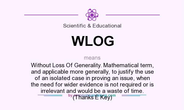 What does WLOG mean? It stands for Without Loss Of Generality. Mathematical term, and applicable more generally, to justify the use of an isolated case in proving an issue, when the need for wider evidence is not required or is irrelevant and would be a waste of time. (Thanks E Key)