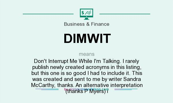 What does DIMWIT mean? It stands for Don`t Interrupt Me While I`m Talking. I rarely publish newly created acronyms in this listing, but this one is so good I had to include it. This was created and sent to me by writer Sandra McCarthy, thanks. An alternative interpretation (thanks P Myers) i
