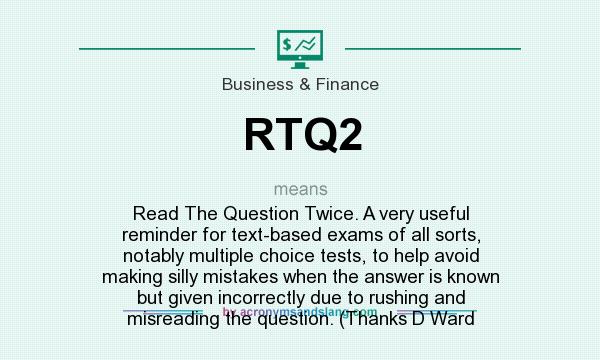 What does RTQ2 mean? It stands for Read The Question Twice. A very useful reminder for text-based exams of all sorts, notably multiple choice tests, to help avoid making silly mistakes when the answer is known but given incorrectly due to rushing and misreading the question. (Thanks D Ward