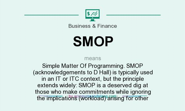 What does SMOP mean? It stands for Simple Matter Of Programming. SMOP (acknowledgements to D Hall) is typically used in an IT or ITC context, but the principle extends widely: SMOP is a deserved dig at those who make commitments while ignoring the implications (workload) arising for other