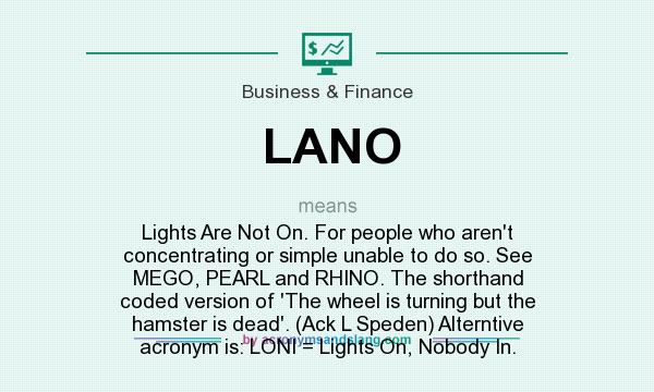 What does LANO mean? It stands for Lights Are Not On. For people who aren`t concentrating or simple unable to do so. See MEGO, PEARL and RHINO. The shorthand coded version of `The wheel is turning but the hamster is dead`. (Ack L Speden) Alterntive acronym is: LONI = Lights On, Nobody In.
