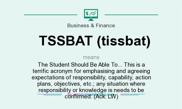 What does TSSBAT (tissbat) mean? It stands for The Student Should Be Able To... This is a terrific acronym for emphasising and agreeing expectations of responsibility, capability, action plans, objectives, etc.; any situation where responsibility or knowledge is needs to be confirmed. (Ack. LW)