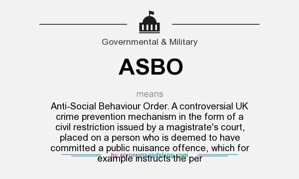 What does ASBO mean? It stands for Anti-Social Behaviour Order. A controversial UK crime prevention mechanism in the form of a civil restriction issued by a magistrate`s court, placed on a person who is deemed to have committed a public nuisance offence, which for example instructs the per