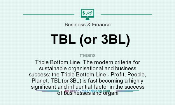 What does TBL (or 3BL) mean? It stands for Triple Bottom Line. The modern criteria for sustainable organisational and business success: the Triple Bottom Line - Profit, People, Planet. TBL (or 3BL) is fast becoming a highly significant and influential factor in the success of businesses and organi