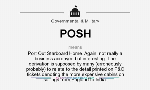 What does POSH mean? It stands for Port Out Starboard Home. Again, not really a business acronym, but interesting. The derivation is supposed by many (erroneously probably) to relate to the detail printed on P&O tickets denoting the more expensive cabins on sailings from England to India.