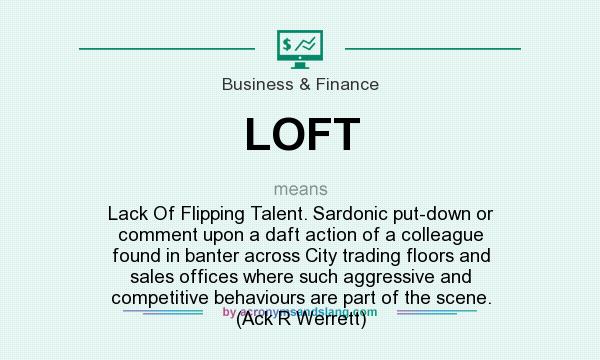 What does LOFT mean? It stands for Lack Of Flipping Talent. Sardonic put-down or comment upon a daft action of a colleague found in banter across City trading floors and sales offices where such aggressive and competitive behaviours are part of the scene. (Ack R Werrett)
