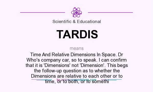 What does TARDIS mean? It stands for Time And Relative Dimensions In Space. Dr Who`s company car, so to speak. I can confirm that it is `Dimensions` not `Dimension`. This begs the follow-up question as to whether the Dimensions are relative to each other or to time, or to both, or to somethi
