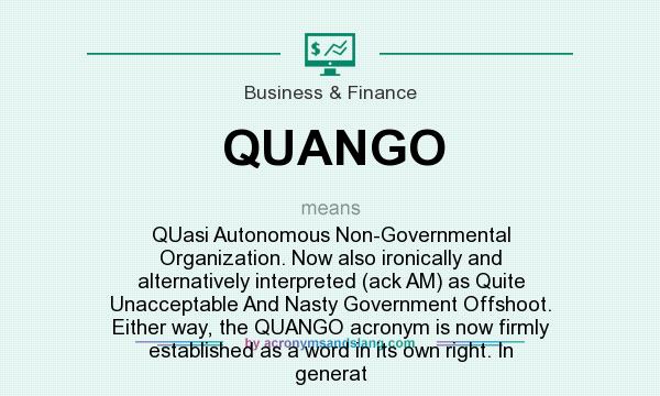What does QUANGO mean? It stands for QUasi Autonomous Non-Governmental Organization. Now also ironically and alternatively interpreted (ack AM) as Quite Unacceptable And Nasty Government Offshoot. Either way, the QUANGO acronym is now firmly established as a word in its own right. In generat
