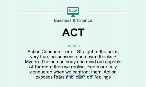 What does ACT mean? It stands for Action Conquers Terror. Straight to the point, very true, no-nonsense acronym (thanks P Myers). The human body and mind are capable of far more than we realise. Fears are truly conquered when we confront them. Action exposes fears and `can`t do` feelings