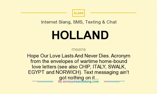 What does HOLLAND mean? It stands for Hope Our Love Lasts And Never Dies. Acronym from the envelopes of wartime home-bound love letters (see also CHIP, ITALY, SWALK, EGYPT and NORWICH). Text messaging ain`t got nothing on it...