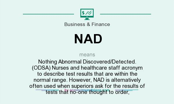 What does NAD mean? It stands for Nothing Abnormal Discovered/Detected. (ODSA) Nurses and healthcare staff acronym to describe test results that are within the normal range. However, NAD is alternatively often used when superiors ask for the results of tests that no-one thought to order,