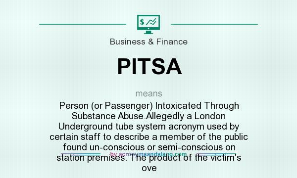 What does PITSA mean? It stands for Person (or Passenger) Intoxicated Through Substance Abuse.Allegedly a London Underground tube system acronym used by certain staff to describe a member of the public found un-conscious or semi-conscious on station premises. The product of the victim`s ove