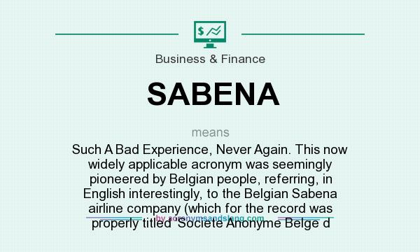 What does SABENA mean? It stands for Such A Bad Experience, Never Again. This now widely applicable acronym was seemingly pioneered by Belgian people, referring, in English interestingly, to the Belgian Sabena airline company (which for the record was properly titled `Societe Anonyme Belge d