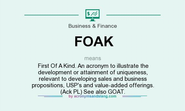 What does FOAK mean? It stands for First Of A Kind. An acronym to illustrate the development or attainment of uniqueness, relevant to developing sales and business propositions, USP`s and value-added offerings. (Ack PL) See also GOAT.