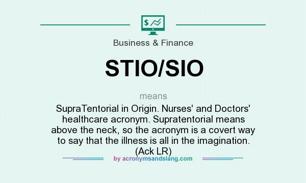 What does STIO/SIO mean? It stands for SupraTentorial in Origin. Nurses` and Doctors` healthcare acronym. Supratentorial means above the neck, so the acronym is a covert way to say that the illness is all in the imagination. (Ack LR)