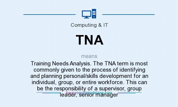 What does TNA mean? It stands for Training Needs Analysis. The TNA term is most commonly given to the process of identifying and planning personal/skills development for an individual, group, or entire workforce. This can be the responsibility of a supervisor, group leader, senior manager